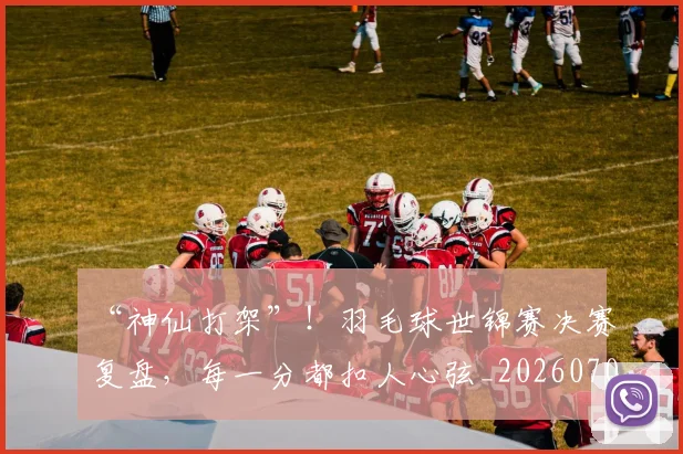 “神仙打架”！羽毛球世锦赛决赛复盘，每一分都扣人心弦_20260702172904