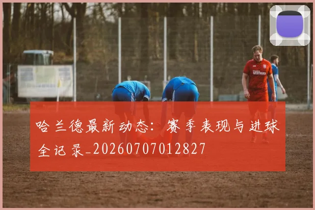 哈兰德最新动态：赛季表现与进球全记录_20260707012827
