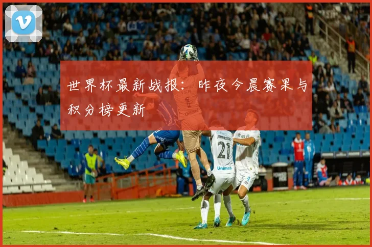 世界杯最新战报:昨夜今晨赛果与积分榜更新