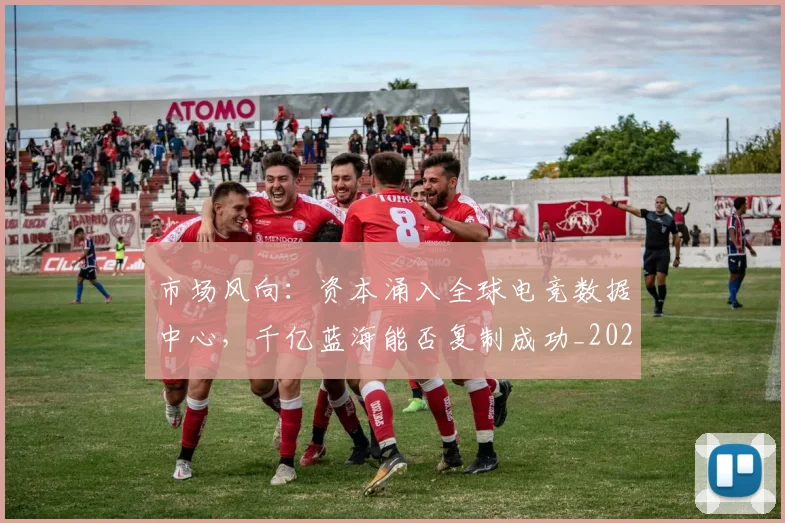 市场风向:资本涌入全球电竞数据中心,千亿蓝海能否复制成功_20260707151505