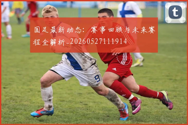 国足最新动态：赛事回顾与未来赛程全解析_20260527111914