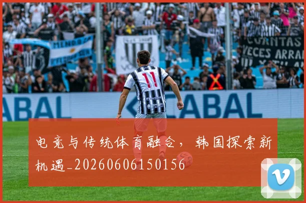 电竞与传统体育融合，韩国探索新机遇_20260606150156