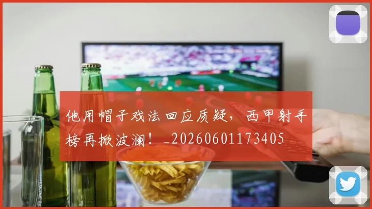 他用帽子戏法回应质疑,西甲射手榜再掀波澜!_20260601173405