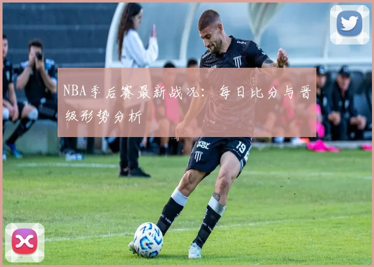 NBA季后赛最新战况：每日比分与晋级形势分析