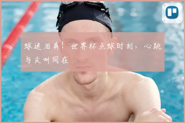 球迷泪奔!世界杯点球时刻,心跳与尖叫同在