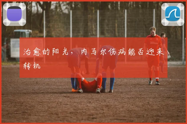 治愈的阳光,内马尔伤病能否迎来转机