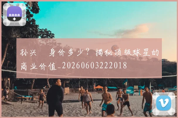 孙兴慜身价多少？揭秘顶级球星的商业价值_20260603222018