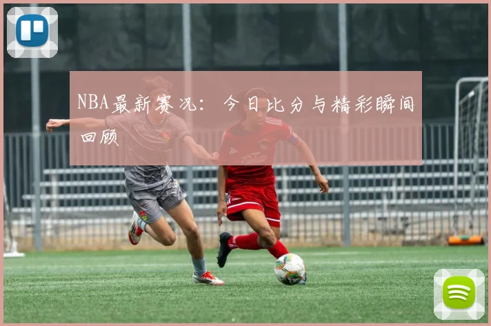 NBA最新赛况：今日比分与精彩瞬间回顾