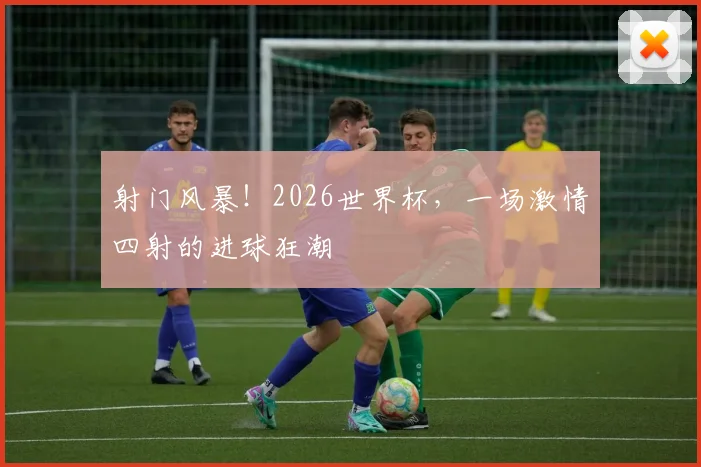 射门风暴！2026世界杯，一场激情四射的进球狂潮