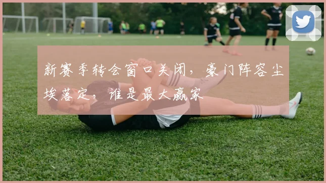 新赛季转会窗口关闭，豪门阵容尘埃落定，谁是最大赢家